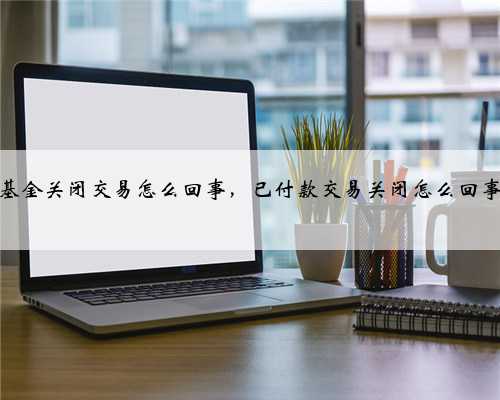 基金关闭交易怎么回事，已付款交易关闭怎么回事