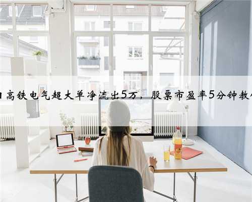 3月3日高铁电气超大单净流出5万，股票市盈率5分钟教你看懂