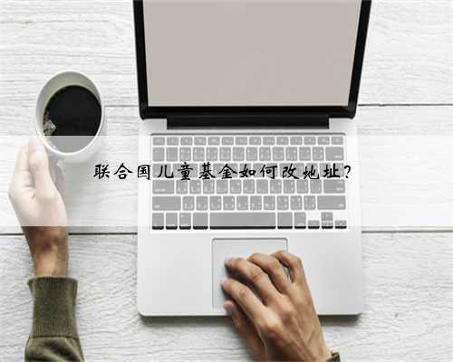联合国儿童基金如何改地址？