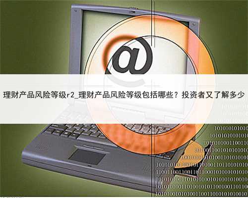 理财产品风险等级r2_理财产品风险等级包括哪些？投资者又了解多少