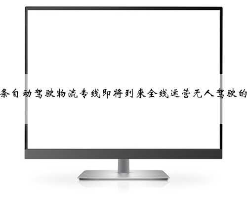 国内首条自动驾驶物流专线即将到来全线运营无人驾驶的氢能卡