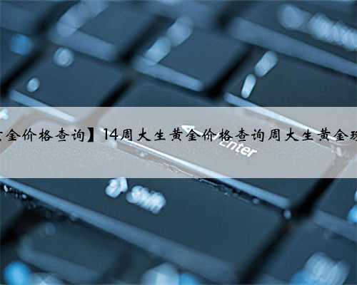 【2019年周大生黄金价格查询】14周大生黄金价格查询周大生黄金珠宝首饰多少一