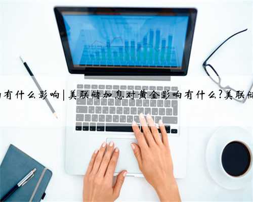 美联储加息对黄金影响有什么影响|美联储加息对黄金影响有什么?美联储加息对