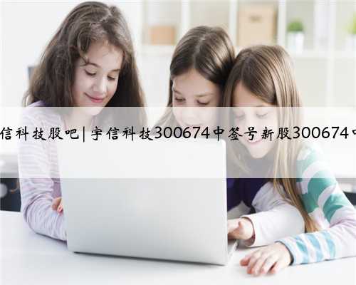 300674宇信科技股吧|宇信科技300674中签号新股300674中签号查询