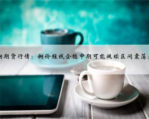 28铜期货行情：铜价短线企稳中期可能延续区间震荡走势