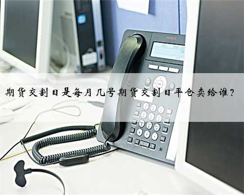 期货交割日是每月几号期货交割日平仓卖给谁？