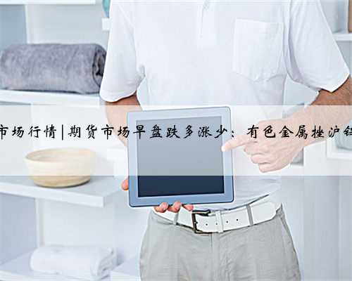 期货市场行情|期货市场早盘跌多涨少：有色金属挫沪锌大跌