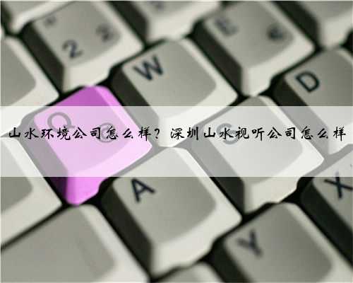 山水环境公司怎么样？深圳山水视听公司怎么样