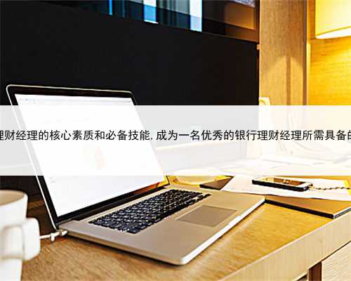 银行理财经理的核心素质和必备技能,成为一名优秀的银行理财经理所需具备的