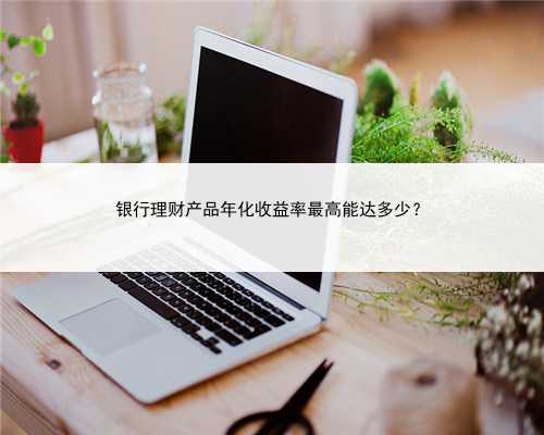 银行理财产品年化收益率最高能达多少？