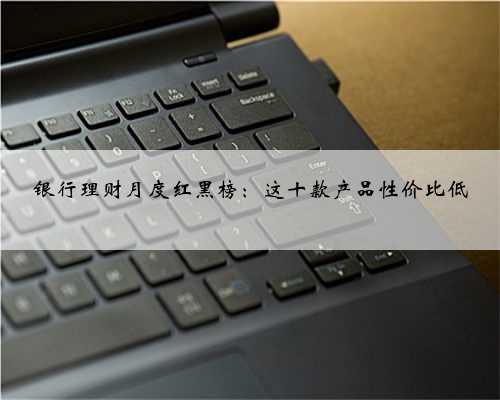 银行理财月度红黑榜：这十款产品性价比低