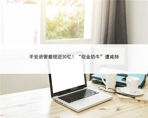 平安资管套现近30亿！“现金奶牛”遭减持