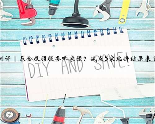 测评｜基金投顾服务哪家强？试点5家比拼结果来了