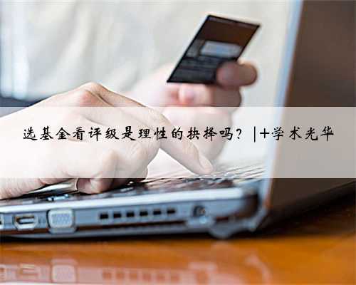 选基金看评级是理性的抉择吗？| 学术光华