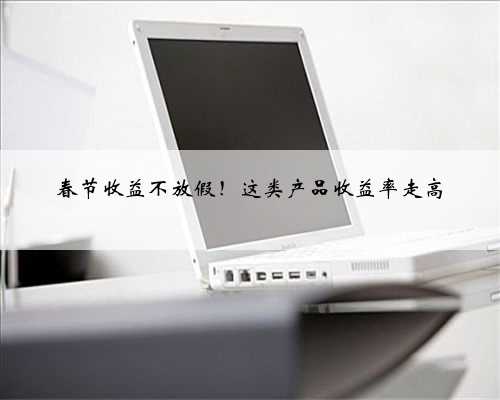 春节收益不放假！这类产品收益率走高