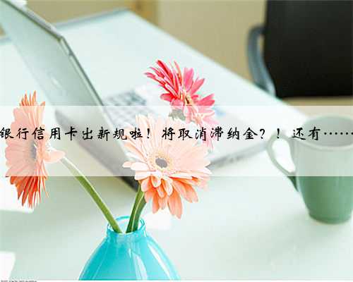银行信用卡出新规啦！将取消滞纳金？！还有……