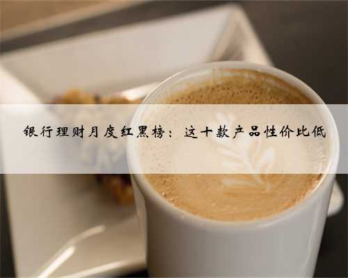 银行理财月度红黑榜：这十款产品性价比低