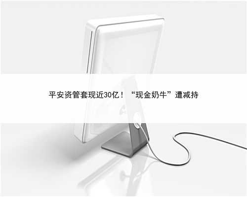 平安资管套现近30亿！“现金奶牛”遭减持