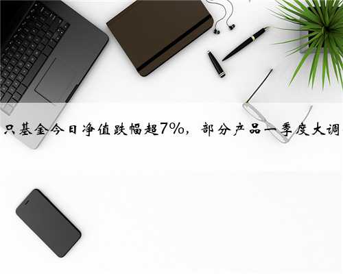 多只基金今日净值跌幅超7%，部分产品一季度大调仓