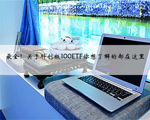 最全！关于科创板100ETF你想了解的都在这里