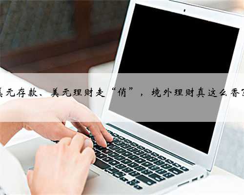 美元存款、美元理财走“俏”，境外理财真这么香？