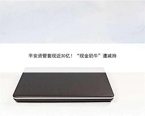 平安资管套现近30亿！“现金奶牛”遭减持