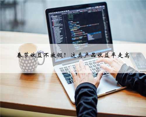 春节收益不放假！这类产品收益率走高