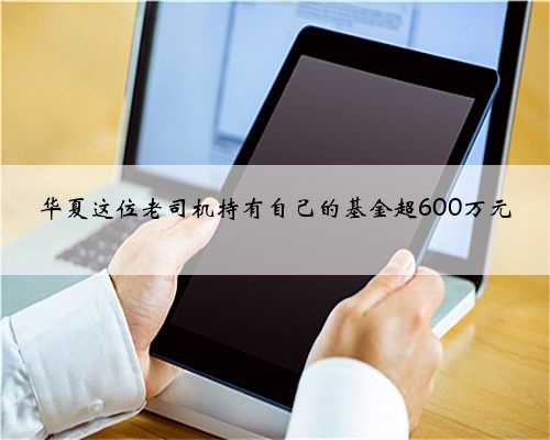 华夏这位老司机持有自己的基金超600万元