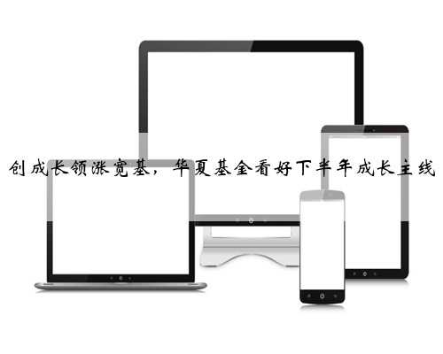 创成长领涨宽基，华夏基金看好下半年成长主线