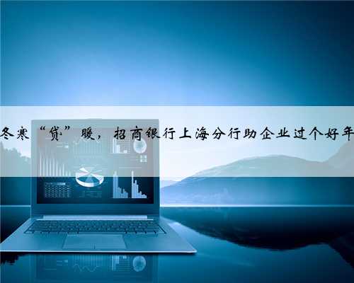 冬寒“贷”暖，招商银行上海分行助企业过个好年