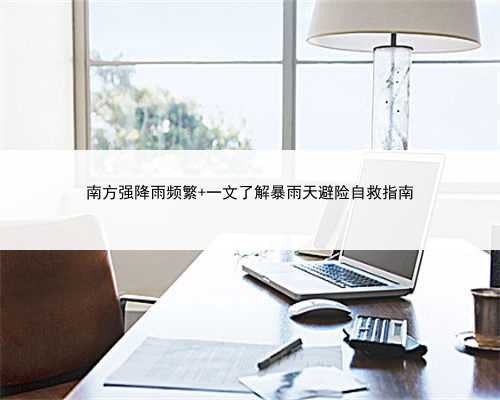 南方强降雨频繁 一文了解暴雨天避险自救指南
