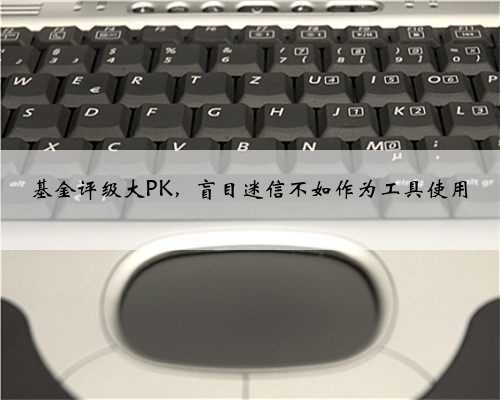 基金评级大PK，盲目迷信不如作为工具使用