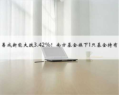 易成新能大跌3.42%！南方基金旗下1只基金持有