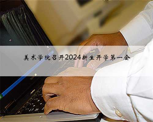 美术学院召开2024新生开学第一会