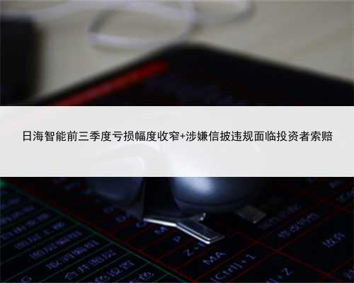 日海智能前三季度亏损幅度收窄 涉嫌信披违规面临投资者索赔