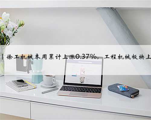 一周复盘｜徐工机械本周累计上涨0.37%，工程机械板块上涨8.34%