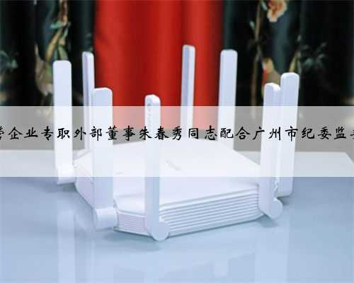 广州市市管企业专职外部董事朱春秀同志配合广州市纪委监委审查调查