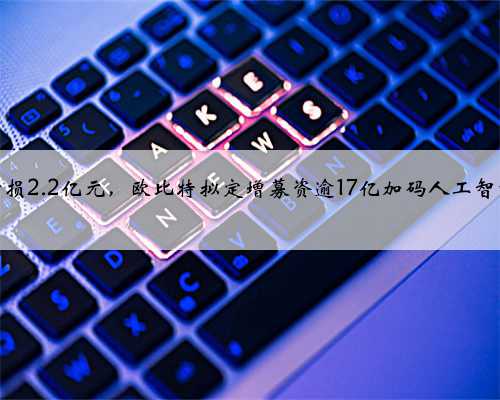 去年亏损2.2亿元，欧比特拟定增募资逾17亿加码人工智能芯片