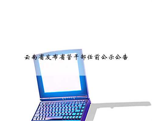 云南省发布省管干部任前公示公告