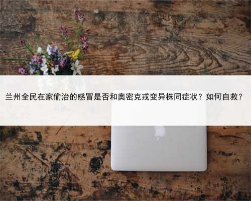 兰州全民在家偷治的感冒是否和奥密克戎变异株同症状？如何自救？
