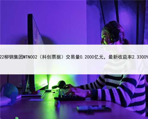 22柳钢集团MTN002（科创票据）交易量0.2000亿元，最新收益率2.3300%