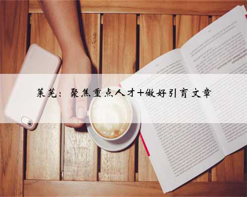 莱芜：聚焦重点人才 做好引育文章