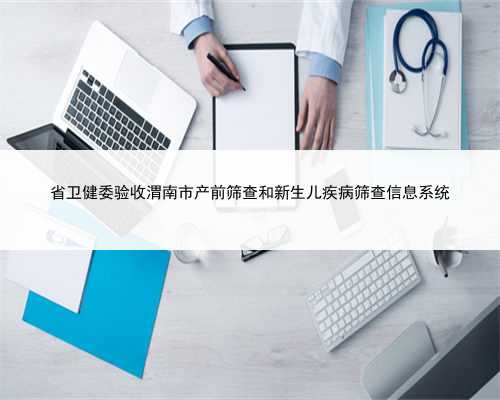 省卫健委验收渭南市产前筛查和新生儿疾病筛查信息系统