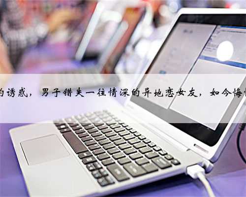 没有抵挡住女同事的诱惑，男子错失一往情深的异地恋女友，如今悔恨不已 |