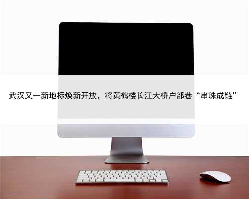 武汉又一新地标焕新开放，将黄鹤楼长江大桥户部巷“串珠成链”