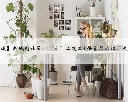 【活力新城】新城街社区：“点”上发力 悟基层治理“大小”乾坤
