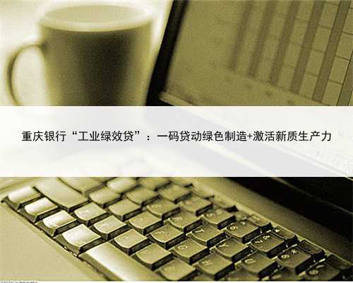 重庆银行“工业绿效贷”：一码贷动绿色制造 激活新质生产力