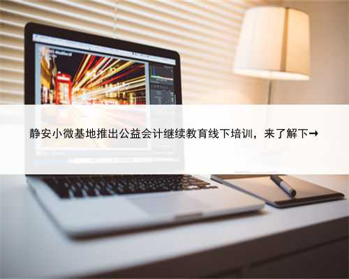 静安小微基地推出公益会计继续教育线下培训，来了解下→