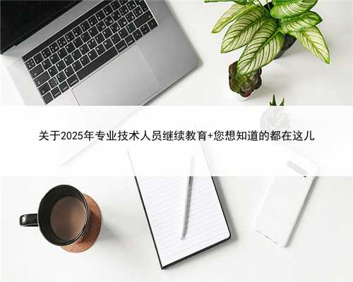 关于2025年专业技术人员继续教育 您想知道的都在这儿