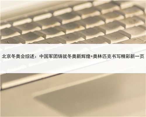 北京冬奥会综述：中国军团铸就冬奥新辉煌 奥林匹克书写精彩新一页